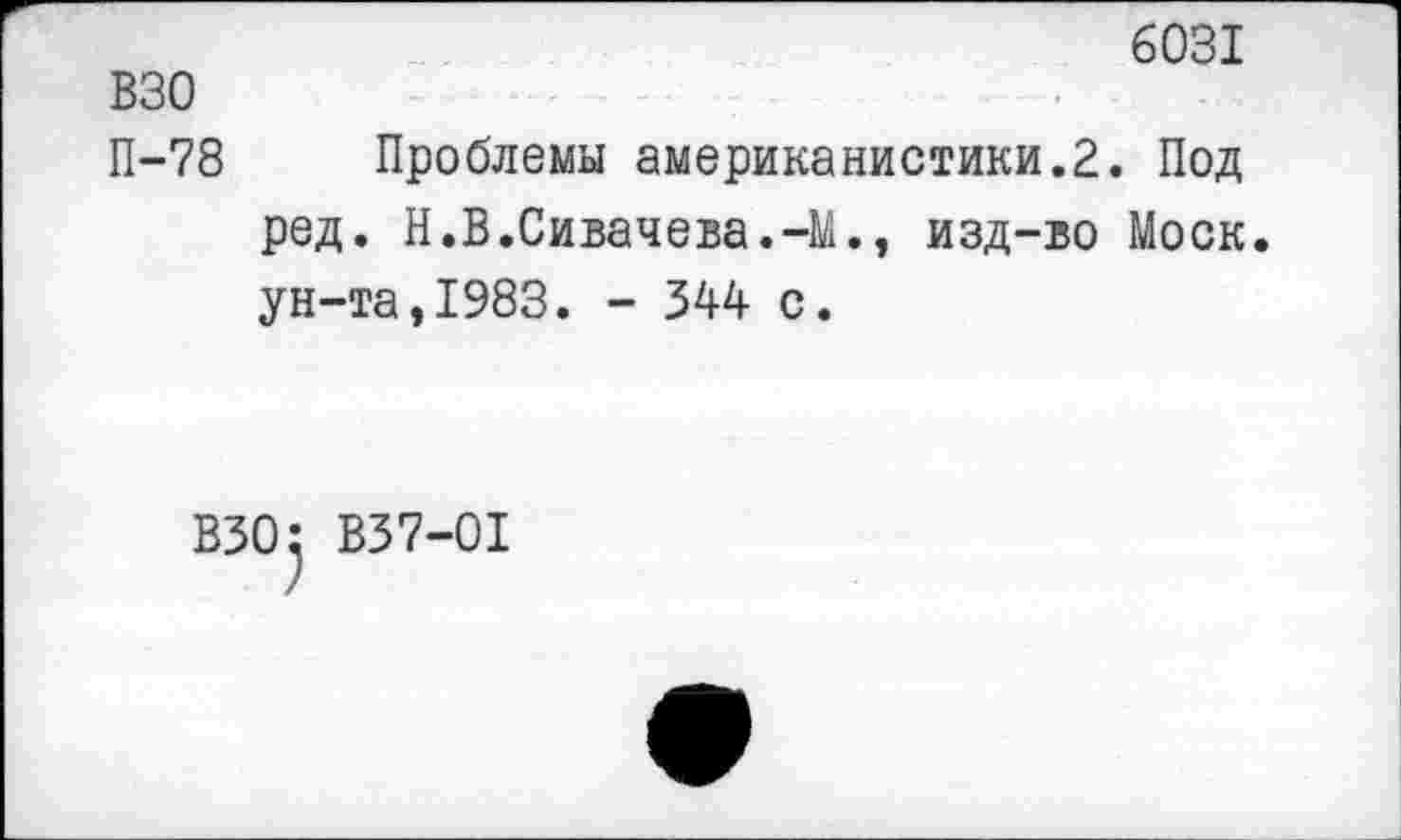 ﻿6031
взо
П-78 Проблемы американистики.2. Под ред. Н.В.Сивачева.-М., изд-во Моск, ун-та,1983. - 344 с.
ВЗО} В37-01